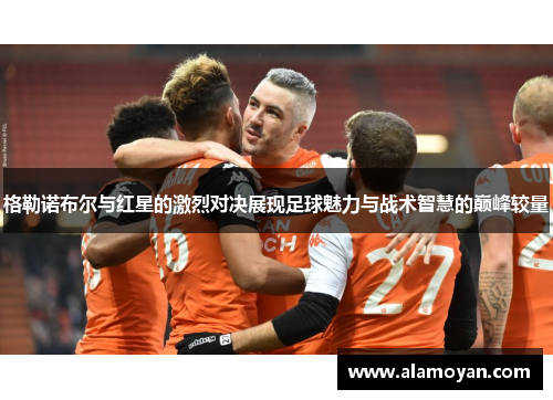 格勒诺布尔与红星的激烈对决展现足球魅力与战术智慧的巅峰较量